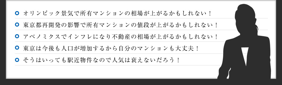 オリンピック景気で不動産の値段が上がるかもしれない！／東京都再開発の影響で不動産の値段が上がるかもしれない！／アベノミクスでインフレになり不動産の値段が上がるかもしれない！／東京は今後も人口が増加するから自分のマンションも大丈夫！／そうはいっても駅近物件なので人気は衰えないだろう！