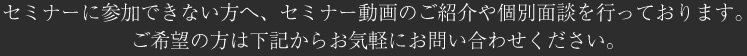 セミナーに参加できない方へ、セミナー動画のご紹介や個別面談を行っております。ご希望の方は下記からお気軽にお問い合わせください。