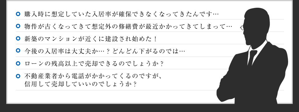 購入時に想定していた入居率が確保できなくなってきたんです…／物件が古くなってきて想定外の修繕費が最近かかってきてしまって…／新築のマンションが近くに建設され始めた！／今後の入居率は大丈夫か…？どんどん下がるのでは…／ローンの残高以上で売却できるのでしょうか？／買取業者から電話がかかってくるんですが、本当に信用していいんでしょうか？