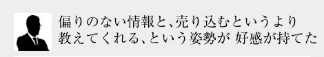 偏りのない情報と、売り込むというより教えてくれる、という姿勢が 好感が持てた